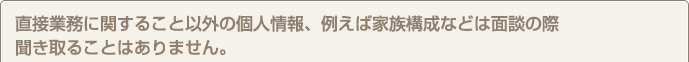 直接業務に関すること以外の個人情報、例えば家族構成などは面談の際聞き取ることはありません。