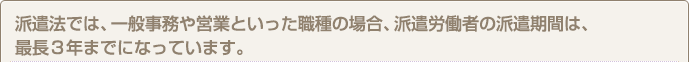 派遣法では、一般事務や営業といった職種の場合、派遣労働者の派遣期間は、最長３年までになっています。