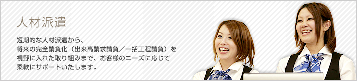 人材派遣 短期的な人材派遣から、将来の完全請負化（出来高請求請負／一括工程請負）を視野に入れた取り組みまで、お客様のニーズに応じて柔軟にサポートいたします。