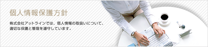 個人情報保護方針 株式会社アットラインでは、個人情報の取扱いについて、適切な保護と管理を遵守しています。