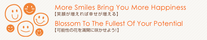 More Smiles Bring You More Happiness（笑顔が増えれば幸せが増える）Blossom To The Fullest Of Your Potential（可能性の花を満開に咲かせよう！）